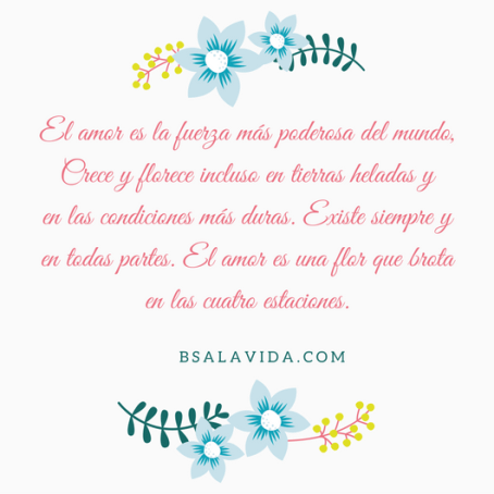 El amor es la fuerza más poderosa del mundo, Crece y florece incluso en tierras heladas yen las condiciones más duras. Existe siempre y en todas partes. El amor es una flor que brota e